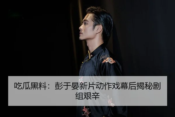 吃瓜黑料：彭于晏新片动作戏幕后揭秘剧组艰辛